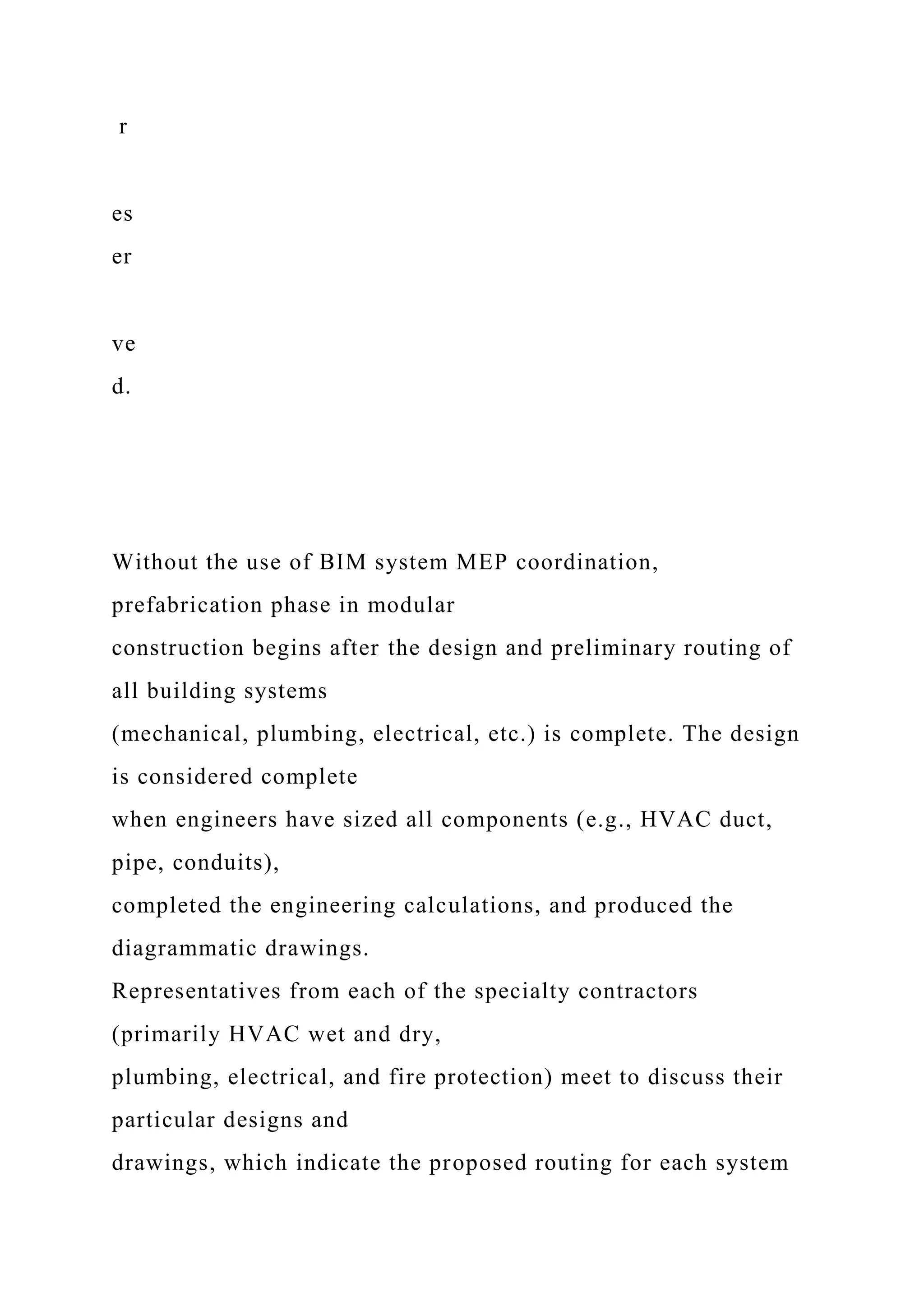 r
es
er
ve
d.
Without the use of BIM system MEP coordination,
prefabrication phase in modular
construction begins after the design and preliminary routing of
all building systems
(mechanical, plumbing, electrical, etc.) is complete. The design
is considered complete
when engineers have sized all components (e.g., HVAC duct,
pipe, conduits),
completed the engineering calculations, and produced the
diagrammatic drawings.
Representatives from each of the specialty contractors
(primarily HVAC wet and dry,
plumbing, electrical, and fire protection) meet to discuss their
particular designs and
drawings, which indicate the proposed routing for each system
 