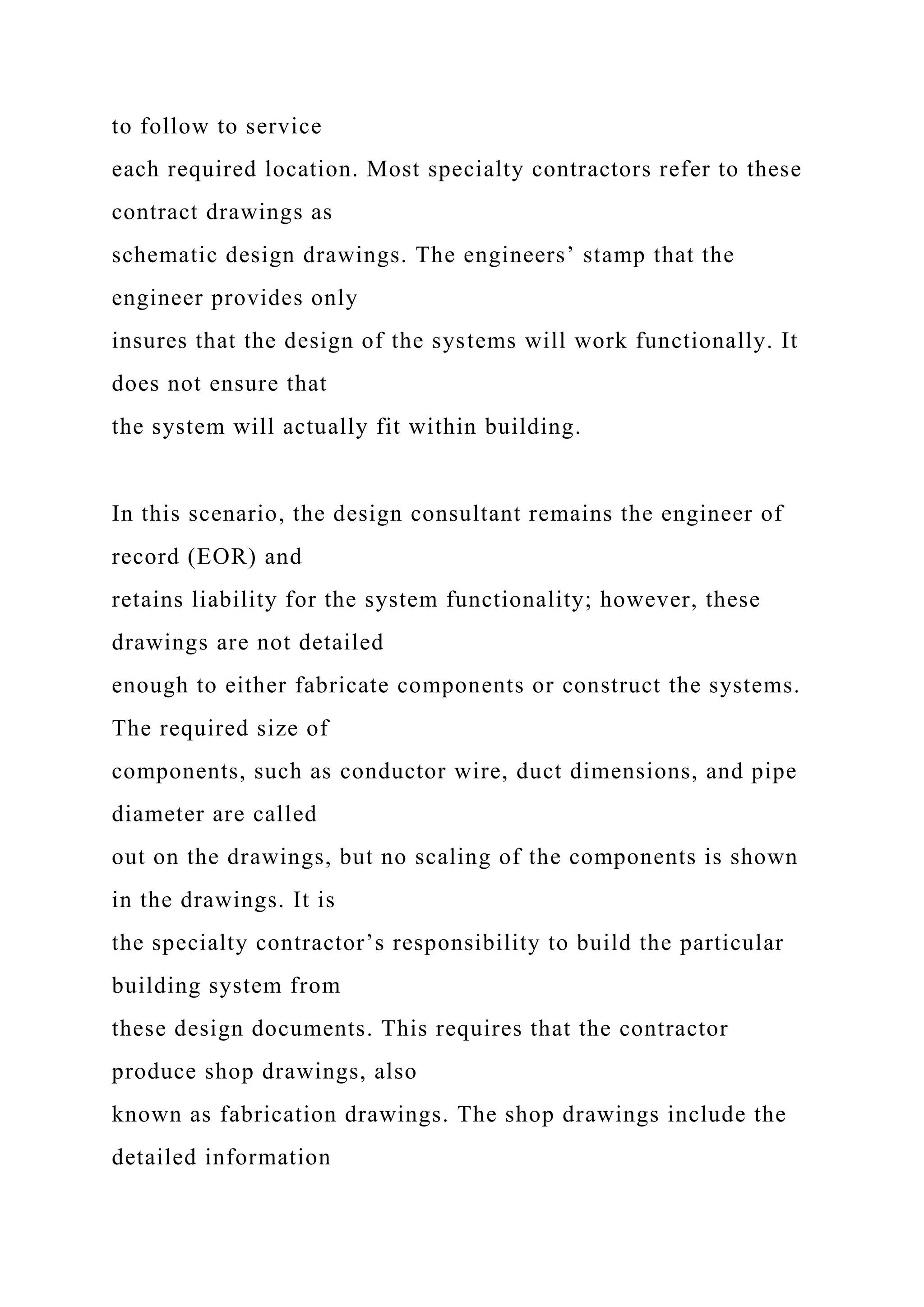 to follow to service
each required location. Most specialty contractors refer to these
contract drawings as
schematic design drawings. The engineers’ stamp that the
engineer provides only
insures that the design of the systems will work functionally. It
does not ensure that
the system will actually fit within building.
In this scenario, the design consultant remains the engineer of
record (EOR) and
retains liability for the system functionality; however, these
drawings are not detailed
enough to either fabricate components or construct the systems.
The required size of
components, such as conductor wire, duct dimensions, and pipe
diameter are called
out on the drawings, but no scaling of the components is shown
in the drawings. It is
the specialty contractor’s responsibility to build the particular
building system from
these design documents. This requires that the contractor
produce shop drawings, also
known as fabrication drawings. The shop drawings include the
detailed information
 