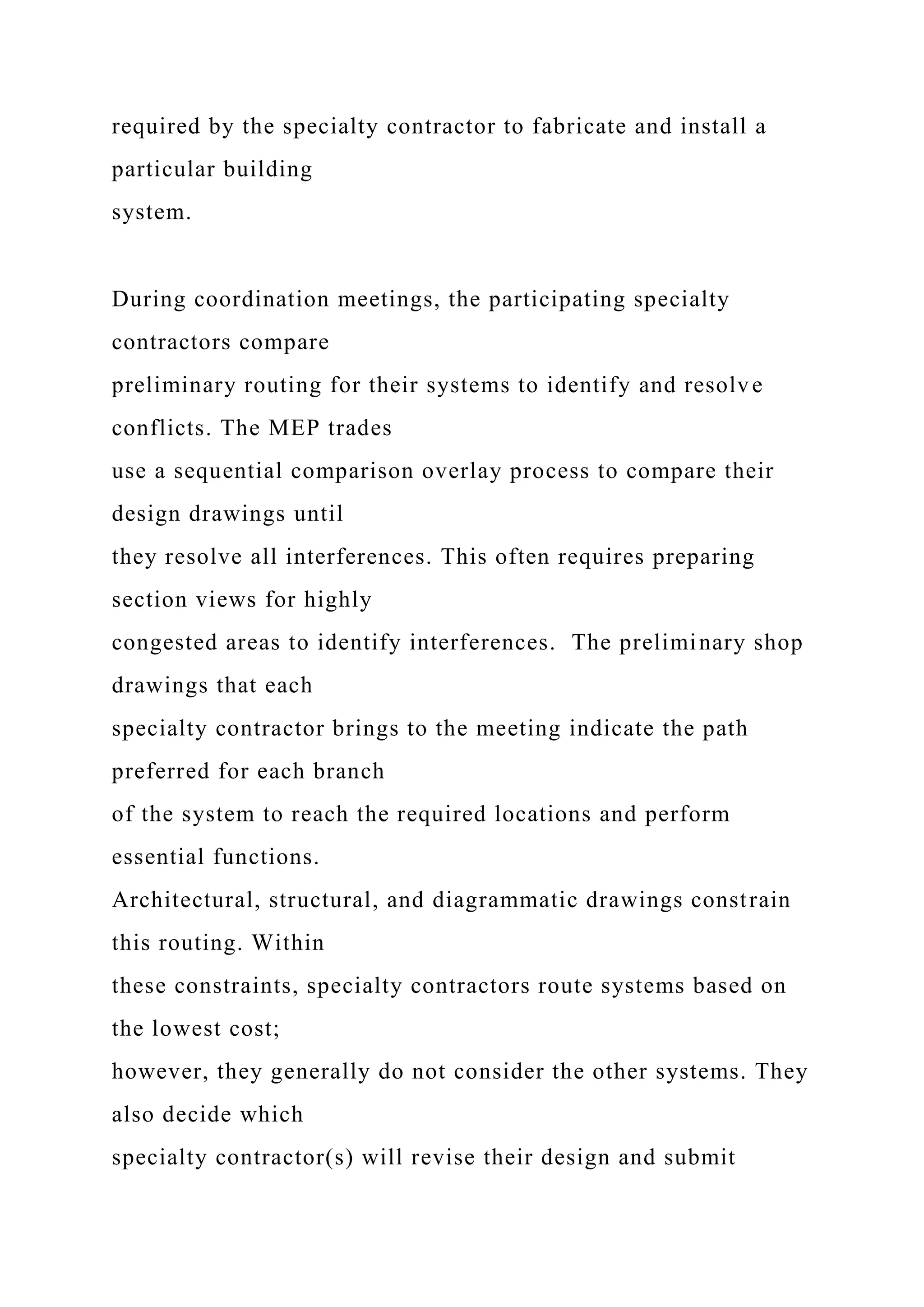 required by the specialty contractor to fabricate and install a
particular building
system.
During coordination meetings, the participating specialty
contractors compare
preliminary routing for their systems to identify and resolve
conflicts. The MEP trades
use a sequential comparison overlay process to compare their
design drawings until
they resolve all interferences. This often requires preparing
section views for highly
congested areas to identify interferences. The preliminary shop
drawings that each
specialty contractor brings to the meeting indicate the path
preferred for each branch
of the system to reach the required locations and perform
essential functions.
Architectural, structural, and diagrammatic drawings constrain
this routing. Within
these constraints, specialty contractors route systems based on
the lowest cost;
however, they generally do not consider the other systems. They
also decide which
specialty contractor(s) will revise their design and submit
 