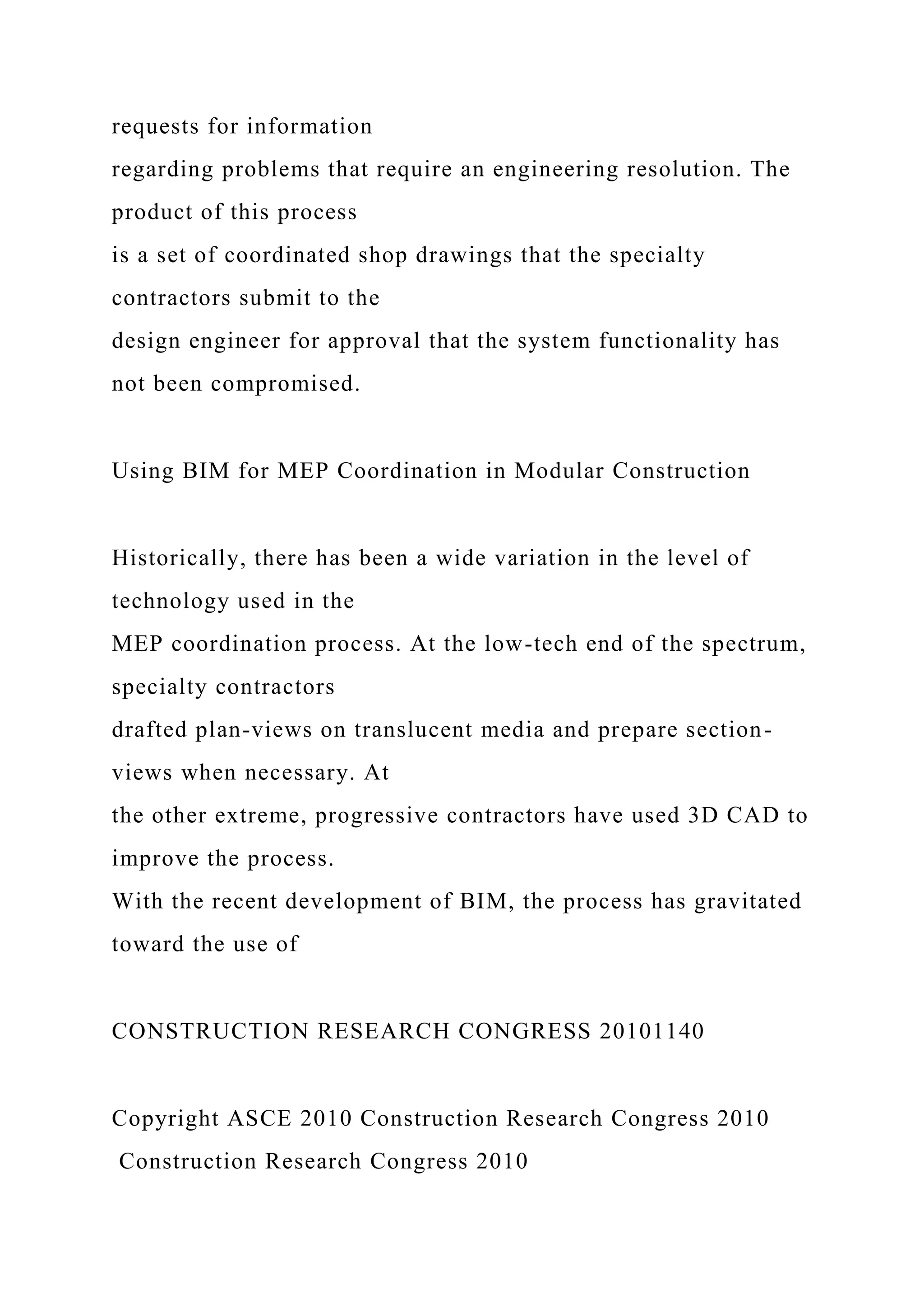 requests for information
regarding problems that require an engineering resolution. The
product of this process
is a set of coordinated shop drawings that the specialty
contractors submit to the
design engineer for approval that the system functionality has
not been compromised.
Using BIM for MEP Coordination in Modular Construction
Historically, there has been a wide variation in the level of
technology used in the
MEP coordination process. At the low-tech end of the spectrum,
specialty contractors
drafted plan-views on translucent media and prepare section-
views when necessary. At
the other extreme, progressive contractors have used 3D CAD to
improve the process.
With the recent development of BIM, the process has gravitated
toward the use of
CONSTRUCTION RESEARCH CONGRESS 20101140
Copyright ASCE 2010 Construction Research Congress 2010
Construction Research Congress 2010
 