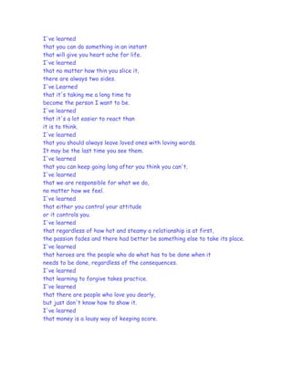 I've learned
that you can do something in an instant
that will give you heart ache for life.
I've learned
that no matter how thin you slice it,
there are always two sides.
I've Learned
that it's taking me a long time to
become the person I want to be.
I've learned
that it's a lot easier to react than
it is to think.
I've learned
that you should always leave loved ones with loving words.
It may be the last time you see them.
I've learned
that you can keep going long after you think you can't.
I've learned
that we are responsible for what we do,
no matter how we feel.
I've learned
that either you control your attitude
or it controls you.
I've learned
that regardless of how hot and steamy a relationship is at first,
the passion fades and there had better be something else to take its place.
I've learned
that heroes are the people who do what has to be done when it
needs to be done, regardless of the consequences.
I've learned
that learning to forgive takes practice.
I've learned
that there are people who love you dearly,
but just don't know how to show it.
I've learned
that money is a lousy way of keeping score.
 