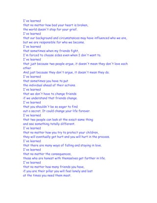 I've learned
that no matter how bad your heart is broken,
the world doesn't stop for your grief.
I've learned
that our background and circumstances may have influenced who we are,
but we are responsible for who we become.
I've learned
that sometimes when my friends fight,
I'm forced to choose sides even when I don't want to.
I've learned
that just because two people argue, it doesn't mean they don't love each
other
And just because they don't argue, it doesn't mean they do.
I've learned
that sometimes you have to put
the individual ahead of their actions.
I've learned
that we don't have to change friends
if we understand that friends change.
I've learned
that you shouldn't be so eager to find
out a secret. It could change your life forever.
I've learned
that two people can look at the exact same thing
and see something totally different.
I've learned
that no matter how you try to protect your children,
they will eventually get hurt and you will hurt in the process.
I've learned
that there are many ways of falling and staying in love.
I've learned
that no matter the consequences,
those who are honest with themselves get farther in life.
I've learned
that no matter how many friends you have,
if you are their pillar you will feel lonely and lost
at the times you need them most.
 