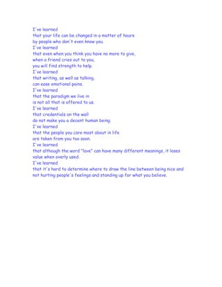 I've learned
that your life can be changed in a matter of hours
by people who don't even know you.
I've learned
that even when you think you have no more to give,
when a friend cries out to you,
you will find strength to help.
I've learned
that writing, as well as talking,
can ease emotional pains.
I've learned
that the paradigm we live in
is not all that is offered to us.
I've learned
that credentials on the wall
do not make you a decent human being.
I've learned
that the people you care most about in life
are taken from you too soon.
I've learned
that although the word "love" can have many different meanings, it loses
value when overly used.
I've learned
that it's hard to determine where to draw the line between being nice and
not hurting people's feelings and standing up for what you believe.
 