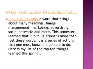 Relations, a word that brings
 Public
 about many meanings. Image
 management, marketing, advertising,
 social networks and more. This semester I
 learned that Public Relations is more than
 just these words, it is a series of actions
 that one must know and be able to do.
 Here is my list of the top ten things I
 learned this spring…
 