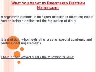 WHAT YOU MEANT BY REGISTERED DIETITIAN
NUTRITIONIST
A registered dietitian is an expert dietitian in dietetics; that is
human being nutrition and the regulation of diets.
It is dietitian, who meets all of a set of special academic and
professional requirements.
The nutrition expert meets the following criteria:
 