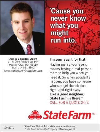 Having me as your agent
means having a real person
there to help you when you
need it. So when accidents
happen, you have someone
who can get the job done
right, and right away.
Like a good neighbor,
State Farm is there.®
CALL FOR A QUOTE 24/7.
’Cause you
never know
what you
might
run into.
I’m your agent for that.
1001177.2 State Farm Mutual Automobile Insurance Company
State Farm Indemnity Company • Bloomington, IL
James J Carlton, Agent
34 N Gore Avenue Ste 104
Webster Grvs, MO 63119
Bus: 314-961-4800
james.carlton.uyl4@statefarm.com
 