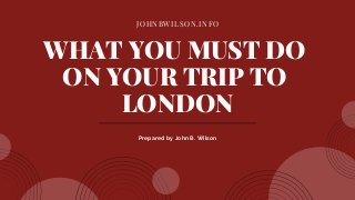 JOHNBWILSON.INFO
WHAT YOU MUST DO
ON YOUR TRIP TO
LONDON
Prepared by John B. Wilson
 