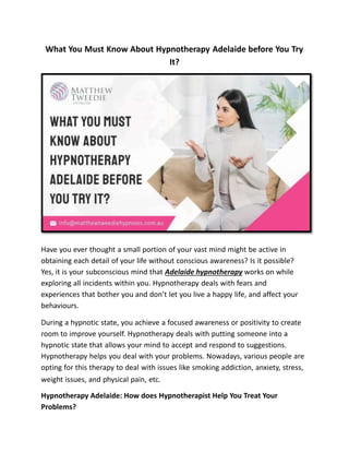 What You Must Know About Hypnotherapy Adelaide before You Try
It?
Have you ever thought a small portion of your vast mind might be active in
obtaining each detail of your life without conscious awareness? Is it possible?
Yes, it is your subconscious mind that Adelaide hypnotherapy works on while
exploring all incidents within you. Hypnotherapy deals with fears and
experiences that bother you and don’t let you live a happy life, and affect your
behaviours.
During a hypnotic state, you achieve a focused awareness or positivity to create
room to improve yourself. Hypnotherapy deals with putting someone into a
hypnotic state that allows your mind to accept and respond to suggestions.
Hypnotherapy helps you deal with your problems. Nowadays, various people are
opting for this therapy to deal with issues like smoking addiction, anxiety, stress,
weight issues, and physical pain, etc.
Hypnotherapy Adelaide: How does Hypnotherapist Help You Treat Your
Problems?
 