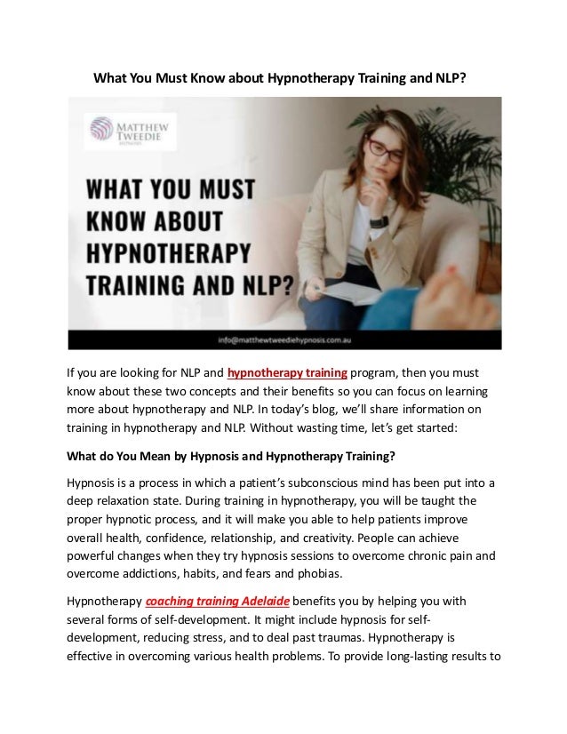 What You Must Know about Hypnotherapy Training and NLP?
If you are looking for NLP and hypnotherapy training program, then you must
know about these two concepts and their benefits so you can focus on learning
more about hypnotherapy and NLP. In today’s blog, we’ll share information on
training in hypnotherapy and NLP. Without wasting time, let’s get started:
What do You Mean by Hypnosis and Hypnotherapy Training?
Hypnosis is a process in which a patient’s subconscious mind has been put into a
deep relaxation state. During training in hypnotherapy, you will be taught the
proper hypnotic process, and it will make you able to help patients improve
overall health, confidence, relationship, and creativity. People can achieve
powerful changes when they try hypnosis sessions to overcome chronic pain and
overcome addictions, habits, and fears and phobias.
Hypnotherapy coaching training Adelaide benefits you by helping you with
several forms of self-development. It might include hypnosis for self-
development, reducing stress, and to deal past traumas. Hypnotherapy is
effective in overcoming various health problems. To provide long-lasting results to
 