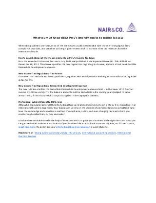 What you must Know about Peru’s Amendments to its Income Tax Law
When doing business overseas, most of the businesses usually need to deal with the ever-changing tax laws,
compliance practices, and penalties as foreign governments look to increase their tax revenues from the
international trade.
Here’s a quick glance at the the amendments in Peru’s Incoem Tax Laws:
Peru has amended its Income Tax Law in July, 2012 and published it via Supreme Decree No. 258-2012-EF on
December 18, 2012. This decree specifies the new regulations regarding tax havens, and sets a limit on deductible
Research & Development expenses.
New Income Tax Regulations: Tax Havens
Countries that conclude a tax treaty with Peru, together with an information exchange clause will not be regarded
as tax havens.
New Income Tax Regulations: Research & Development Expenses
The new rule also clarifies the deductible Research & Development expenses limit – to the lower of 10 % of net
income or 300 tax units (UIT). The balance amount could be deductible in the coming years (subject to same
annual limit), if the resultant R&D output is applied in the taxpayer’s business.
Professional Advice Makes the Difference
Although keeping abreast of all the international taxes and amendments is not a simple task, it is imperative in an
international business expansion. Your business must rely on the services of proficient business consultants who
have the knowledge and expertise in matters of compliance, audits, and ever-changing tax laws to help you
counter any hurdles that you may encounter.
It is therefore advisable to take the help of an expert who can guide your business in the right direction. Also, you
can get unlimited assistance in all areas of your business like international accounts payable, sas 70 compliance,
expat tax advice etc. and make your international business expansion a successful one.
Read more on - Doing business overseas, Global HR services, international accounting services, International
Business Services
 