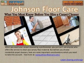What You Must Know Before You Hire a Carpet Cleaner
When you want your carpet cleaned by a professional, you just can’t ask anyone who
offers the service to clean your pricey floor material. But before you choose
residential carpet cleaners, here are some important considerations which you need
to take into account. - See more at: www.johnsonfloorcare.com/
carpet cleaning anchorage
 