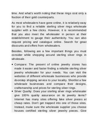 time. And what’s worth noting that these rings cost only a
fraction of their gold counterparts.
As most wholesalers have gone online, it is relatively easy
for you to find a reliable sterling silver rings wholesale
supplier with a few clicks. However, it is recommended
that you also meet the wholesaler in person at their
establishment to gauge their authenticity. You can also
request pricing and catalogue online. Search for great
discounts and offers from wholesalers.
Besides, following are a few important things you must
consider while shopping around sterling silver rings in
wholesale.
 Compare: The present of online jewelry stores has
made it easier and faster finding a reliable sterling silver
jewelry wholesaler for your needs. You can visit the
websites of different wholesale businesses who provide
doorstep shipping service to your locality. Shortlist a few
wholesale businesses and compare their designs,
craftsmanship and prices for sterling silver rings.
 Silver Quality: Does your sterling silver rings wholesaler
give 100% quality assurance on its jewelry items?
Internet has many sites offering fake silver pieces at
cheap rates. Don’t get trapped into one of those sites.
Instead, make sure the wholesale supplier you choose
houses certified sterling silver jewelry pieces. Give
 