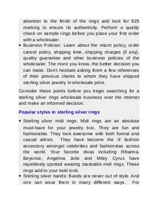 attention to the finish of the rings and look for 925
marking to ensure its authenticity. Perform a quality
check on sample rings before you place your first order
with a wholesaler.
 Business Policies: Learn about the return policy, order
cancel policy, shipping time, shipping charges (if any),
quality guarantee and other business policies of the
wholesaler. The more you know, the better decision you
can make. Don’t hesitate asking them a few references
of their previous clients to whom they have shipped
sterling silver jewelry in wholesale price.
Consider these points before you begin searching for a
sterling silver rings wholesale business over the internet
and make an informed decision.
Popular styles in sterling silver rings
 Sterling silver midi rings: Midi rings are an absolute
must-have for your jewelry box. They are fun and
fashionable. They look awesome with both formal and
casual attires. They have become the ‘it’ fashion
accessory amongst celebrities and fashionstas across
the world. Your favorite divas including Rihanna,
Beyonce, Angelina Jolie and Miley Cyrus have
repetitively spotted wearing stackable midi rings. These
rings add to your bold look.
 Sterling silver bands: Bands are never out of style. And
one can wear them in many different ways. For
 