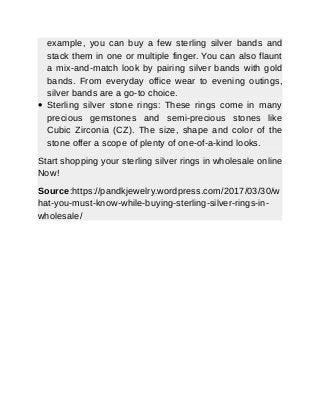 example, you can buy a few sterling silver bands and
stack them in one or multiple finger. You can also flaunt
a mix-and-match look by pairing silver bands with gold
bands. From everyday office wear to evening outings,
silver bands are a go-to choice.
 Sterling silver stone rings: These rings come in many
precious gemstones and semi-precious stones like
Cubic Zirconia (CZ). The size, shape and color of the
stone offer a scope of plenty of one-of-a-kind looks.
Start shopping your sterling silver rings in wholesale online
Now!
Source:https://pandkjewelry.wordpress.com/2017/03/30/w
hat-you-must-know-while-buying-sterling-silver-rings-in-
wholesale/
 