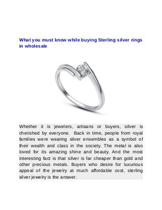 What you must know while buying Sterling silver rings
in wholesale
Whether it is jewelers, artisans or buyers, silver is
cherished by everyone. Back in time, people from royal
families were wearing silver ensembles as a symbol of
their wealth and class in the society. The metal is also
loved for its amazing shine and beauty. And the most
interesting fact is that silver is far cheaper than gold and
other precious metals. Buyers who desire for luxurious
appeal of the jewelry at much affordable cost, sterling
silver jewelry is the answer.
 