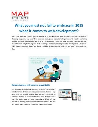 What you must not fail to embrace in 2015
when it comes to web development?
Even since internet started gaining popularity, customers have been shifting drastically to web for
shopping purposes. So, an online presence through an operationally perfect and visually tempting
website is already unavoidable. But as all of the businesses these days have websites, you may not gain
much favor by simply having one. Before hiring a company offering website development services in
2015, there are certain things you should consider. Trends keep on evolving, you must stay adaptive to
that.
Responsiveness will become unavoidable
Each day new smartphones are arriving the market and users
with handheld devices are rising continuously. People shop
on a go and therefore making your website compatible to
handheld devices is necessary to make sure that you don’t
lose the customers to your competitors. Most of the
companies offering web development services know the fact
and they always suggest you to prefer responsive designs.
 
