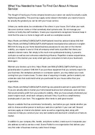 What You Needed to have To Find Out About A House
Service
The thought of having your home company become your career can easily be actually a quite
frightening possibility. This post may supply some relevant information you need to have to
be actually the greatest you can be with your house service.
Unless you reside alone, be considerate of the others in your house. Don't allow your work
take over common rooms or infest somebody else's private area. Do not manage your
roomies or family like staff members. Create your requirements recognized, however keep in
mind that this area is a home to begin with as well as a workplace second.
https://filedn.com/l9iAcqToD8GLOqR7nJihcfH/poland-invest/tax-adviser-krakow-642.html
https://filedn.com/l9iAcqToD8GLOqR7nJihcfH/poland-invest/poland-tax-advisors-in-english-
895.html As long as your home based business possesses its very own on the internet
visibility, you require to see to it that all company email looks at profiles that share your
website's domain name. Not simply is this much more professional-looking, it prevents
confusion as well as even enhances advertising influence. Repetition creates acquaintance,
and also in this manner your every email gets your consumers to look at your business's
label again.
Maintain your devices up to time. https://filedn.com/l9iAcqToD8GLOqR7nJihcfH/sp-zoo-
poland/taxation-in-poland-1348.html If you purchase equipment that you certainly require for
your business, like workplace products or a computer system, you may deduct your costs
coming from your income taxes. To steer clear of acquiring in trouble, perform certainly not
underrate costs that could match what you purchased for your house rather than your
organization.
https://filedn.com/l9iAcqToD8GLOqR7nJihcfH/sp-zoo-poland/investment-in-poland-937.html
If you are actually able to market your home based business item wholesale, seek services
that would certainly profit from your product's visibility. After you have actually shortened your
search engine result, email each company and ask if they 'd just like a complimentary
example pack of your item. This suggestion often tends to yield great results!
Acquire a website that has ecommerce functionality. Just before you get, decide whether you
wish to choose another person to build your web site or perform it your own self. Several
services supply an internet site domain name as well as organizing deal, along with
resources to help you construct your very own website and also bunch a brochure of items to
market.
In addition to your company title, handle, and phone number, create sure to incorporate your
site address as well as service e-mail. Scene Publish is one organization that delivers your
very first order of business memory cards free-of-charge.
 