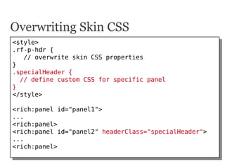 Overwriting Skin CSS
<style>
 <style>
.rf-p-hdr {
 .rf-p-hdr {
    // overwrite skin CSS properties
     // overwrite skin...