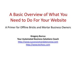 A Basic Overview of What You
   Need to Do For Your Website
A Primer for Offline Bricks and Mortar Business Owners

                       Gregory Burrus
         Your Automated Business Solutions Coach
          http://www.successismandatorynow.com
                  http://www.techoss.com
 