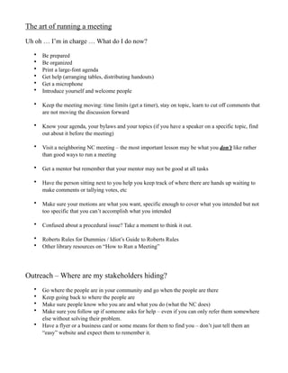 The art of running a meeting
Uh oh … I’m in charge … What do I do now?

  •   Be prepared
  •   Be organized
  •   Print a large-font agenda
  •   Get help (arranging tables, distributing handouts)
  •   Get a microphone
  •   Introduce yourself and welcome people

  •   Keep the meeting moving: time limits (get a timer), stay on topic, learn to cut off comments that
      are not moving the discussion forward

  •   Know your agenda, your bylaws and your topics (if you have a speaker on a specific topic, find
      out about it before the meeting)

  •   Visit a neighboring NC meeting – the most important lesson may be what you don’t like rather
      than good ways to run a meeting

  •   Get a mentor but remember that your mentor may not be good at all tasks

  •   Have the person sitting next to you help you keep track of where there are hands up waiting to
      make comments or tallying votes, etc

  •   Make sure your motions are what you want, specific enough to cover what you intended but not
      too specific that you can’t accomplish what you intended

  •   Confused about a procedural issue? Take a moment to think it out.

  •   Roberts Rules for Dummies / Idiot’s Guide to Roberts Rules
  •   Other library resources on “How to Run a Meeting”




Outreach – Where are my stakeholders hiding?
  •   Go where the people are in your community and go when the people are there
  •   Keep going back to where the people are
  •   Make sure people know who you are and what you do (what the NC does)
  •   Make sure you follow up if someone asks for help – even if you can only refer them somewhere
      else without solving their problem.
  •   Have a flyer or a business card or some means for them to find you – don’t just tell them an
      “easy” website and expect them to remember it.
 