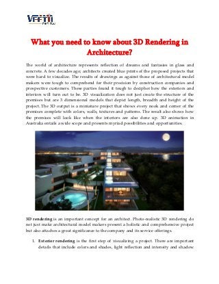 What you need to know about 3D Rendering in
Architecture?
The world of architecture represents reflection of dreams and fantasies in glass and
concrete. A few decades ago; architects created blue prints of the proposed projects that
were hard to visualize. The results of drawings as against those of architectural model
makers were tough to comprehend for their precision by construction companies and
prospective customers. These parties found it tough to decipher how the exteriors and
interiors will turn out to be. 3D visualization does not just create the structure of the
premises but are 3 dimensional models that depict length, breadth and height of the
project. The 3D output is a miniature project that shows every nook and corner of the
premises complete with colors, walls, textures and patterns. The result also shows how
the premises will look like when the interiors are also done up. 3D animation in
Australia entails a wide scope and presents myriad possibilities and opportunities.
3D rendering is an important concept for an architect. Photo-realistic 3D rendering do
not just make architectural model makers present a holistic and comprehensive project
but also attaches a great significance to the company and its service offerings.
1. Exterior rendering is the first step of visualizing a project. There are important
details that include colors and shades, light reflection and intensity and shadow
 