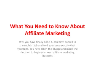 What You Need to Know About
     Affiliate Marketing
   Well you have finally done it. You have packed in
    the rubbish job and told your boss exactly what
  you think. You have taken the plunge and made the
     decision to begin your own affiliate marketing
                        business.
 