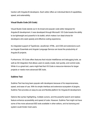 traction with AngularJS developers. Each editor offers an individual blend of capabilities,
speed, and extensibility.
Visual Studio Code (VS Code)
Visual Studio Code stands out in its broad and popular code editor designed for
AngularJS development. It was developed through Microsoft. VS Code boasts the ability
to be lightweight and powerful in its toolkit, which makes it an ideal choice for
developers who seek speedy and effective coding experience.
Its integrated support of TypeScript, JavaScript, HTML, and CSS and extensions such
as Angular Essentials and Angular Language Service can boost the productivity of
AngularJS projects.
Furthermore, VS Code offers features that include IntelliSense and debugging tools, as
well as Git integration that allows users to easily create, test quickly, and control code.
While it is a great tool, users might feel that VS Code is resource-intensive for larger
projects or needs more advanced IDE tools.
Sublime Text
Sublime Text has long been popular with developers because of its responsiveness,
speed, and ease of use. With its simple interface and extensive ecosystem of plugins,
Sublime Text provides an easy-to-use and flexible platform for AngularJS development.
Options like syntax highlighting, multiple cursors, and the powerful search and replace
feature enhance accessibility and speed of code. However, Sublime Text might not have
some of the more advanced IDE tools available in other editors, and its licensing and
system could hinder most users.
 