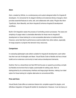 Atom
Atom, created by GitHub, is a contemporary and custom-designed editor for AngularJS
developers. It is renowned for its elegant interface and extensive library of plugins; Atom
provides essential features to write, edit, and collaborate with codes. Plugins like Atom
TypeScript, Atom Beautify, and Atom AngularJS enhance AngularJS development
workflows.
Built-in Git integration eases the process of controlling version processes. The ease and
simplicity of usage make it a desirable alternative for those new to AngularJS
development or those looking for a more accessible alternative to traditional IDEs.
However, some feel Atom's performance could be better than other editors, especially
for large projects or projects that demand many resources.
Comparison
In evaluating lightweight code editors suitable for AngularJS development, each editor
has their own set of strengths and flaws. Visual Studio Code is flexible and has a broad
toolkit and an extensive community to meet various development demands.
Sublime Text is a streamlined and fast IDE that focuses on speed by providing a simple
but flexible environment that is highly customizable for editing code. Atom is
distinguished by its contemporary interface and large plugin libraries, making it an ideal
option for those looking for a lighter alternative to conventional IDEs.
Pros and Cons
Visual Studio Code offers an extensive feature list, complete support for plugins, and
effortless integration of AngularJS toolkits for development. However, it can be heavy on
 