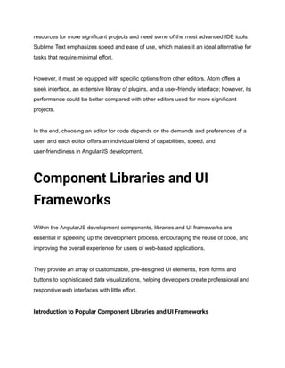 resources for more significant projects and need some of the most advanced IDE tools.
Sublime Text emphasizes speed and ease of use, which makes it an ideal alternative for
tasks that require minimal effort.
However, it must be equipped with specific options from other editors. Atom offers a
sleek interface, an extensive library of plugins, and a user-friendly interface; however, its
performance could be better compared with other editors used for more significant
projects.
In the end, choosing an editor for code depends on the demands and preferences of a
user, and each editor offers an individual blend of capabilities, speed, and
user-friendliness in AngularJS development.
Component Libraries and UI
Frameworks
Within the AngularJS development components, libraries and UI frameworks are
essential in speeding up the development process, encouraging the reuse of code, and
improving the overall experience for users of web-based applications.
They provide an array of customizable, pre-designed UI elements, from forms and
buttons to sophisticated data visualizations, helping developers create professional and
responsive web interfaces with little effort.
Introduction to Popular Component Libraries and UI Frameworks
 