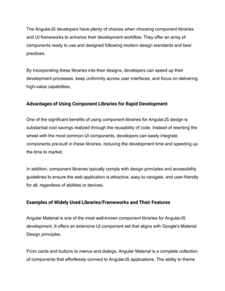 The AngularJS developers have plenty of choices when choosing component libraries
and UI frameworks to enhance their development workflow. They offer an array of
components ready to use and designed following modern design standards and best
practices.
By incorporating these libraries into their designs, developers can speed up their
development processes, keep uniformity across user interfaces, and focus on delivering
high-value capabilities.
Advantages of Using Component Libraries for Rapid Development
One of the significant benefits of using component libraries for AngularJS design is
substantial cost savings realized through the reusability of code. Instead of rewriting the
wheel with the most common UI components, developers can easily integrate
components pre-built in these libraries, reducing the development time and speeding up
the time to market.
In addition, component libraries typically comply with design principles and accessibility
guidelines to ensure the web application is attractive, easy to navigate, and user-friendly
for all, regardless of abilities or devices.
Examples of Widely Used Libraries/Frameworks and Their Features
Angular Material is one of the most well-known component libraries for AngularJS
development. It offers an extensive UI component set that aligns with Google's Material
Design principles.
From cards and buttons to menus and dialogs, Angular Material is a complete collection
of components that effortlessly connect to AngularJS applications. The ability to theme
 