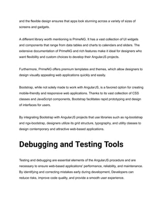 and the flexible design ensures that apps look stunning across a variety of sizes of
screens and gadgets.
A different library worth mentioning is PrimeNG. It has a vast collection of UI widgets
and components that range from data tables and charts to calendars and sliders. The
extensive documentation of PrimeNG and rich features make it ideal for designers who
want flexibility and custom choices to develop their AngularJS projects.
Furthermore, PrimeNG offers premium templates and themes, which allow designers to
design visually appealing web applications quickly and easily.
Bootstrap, while not solely made to work with AngularJS, is a favored option for creating
mobile-friendly and responsive web applications. Thanks to its vast collection of CSS
classes and JavaScript components, Bootstrap facilitates rapid prototyping and design
of interfaces for users.
By integrating Bootstrap with AngularJS projects that use libraries such as ng-bootstrap
and ngx-bootstrap, designers utilize its grid structure, typography, and utility classes to
design contemporary and attractive web-based applications.
Debugging and Testing Tools
Testing and debugging are essential elements of the AngularJS procedure and are
necessary to ensure web-based applications' performance, reliability, and maintenance.
By identifying and correcting mistakes early during development, Developers can
reduce risks, improve code quality, and provide a smooth user experience.
 