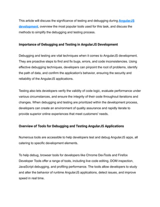 This article will discuss the significance of testing and debugging during AngularJS
development, overview the most popular tools used for this task, and discuss the
methods to simplify the debugging and testing process.
Importance of Debugging and Testing in AngularJS Development
Debugging and testing are vital techniques when it comes to AngularJS development.
They are proactive steps to find and fix bugs, errors, and code inconsistencies. Using
effective debugging techniques, developers can pinpoint the root of problems, identify
the path of data, and confirm the application's behavior, ensuring the security and
reliability of the AngularJS applications.
Testing also lets developers verify the validity of code logic, evaluate performance under
various circumstances, and ensure the integrity of their code throughout iterations and
changes. When debugging and testing are prioritized within the development process,
developers can create an environment of quality assurance and rapidly iterate to
provide superior online experiences that meet customers' needs.
Overview of Tools for Debugging and Testing AngularJS Applications
Numerous tools are accessible to help developers test and debug AngularJS apps, all
catering to specific development elements.
To help debug, browser tools for developers like Chrome DevTools and Firefox
Developer Tools offer a range of tools, including live code editing, DOM inspection,
JavaScript debugging, and profiling performance. The tools allow developers to study
and alter the behavior of runtime AngularJS applications, detect issues, and improve
speed in real time.
 