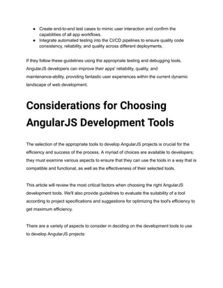 ● Create end-to-end test cases to mimic user interaction and confirm the
capabilities of all app workflows.
● Integrate automated testing into the CI/CD pipelines to ensure quality code
consistency, reliability, and quality across different deployments.
If they follow these guidelines using the appropriate testing and debugging tools,
AngularJS developers can improve their apps' reliability, quality, and
maintenance-ability, providing fantastic user experiences within the current dynamic
landscape of web development.
Considerations for Choosing
AngularJS Development Tools
The selection of the appropriate tools to develop AngularJS projects is crucial for the
efficiency and success of the process. A myriad of choices are available to developers;
they must examine various aspects to ensure that they can use the tools in a way that is
compatible and functional, as well as the effectiveness of their selected tools.
This article will review the most critical factors when choosing the right AngularJS
development tools. We'll also provide guidelines to evaluate the suitability of a tool
according to project specifications and suggestions for optimizing the tool's efficiency to
get maximum efficiency.
There are a variety of aspects to consider in deciding on the development tools to use
to develop AngularJS projects:
 