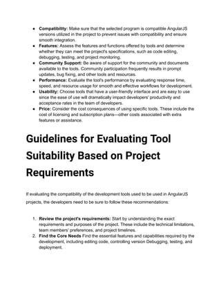 ● Compatibility: Make sure that the selected program is compatible AngularJS
versions utilized in the project to prevent issues with compatibility and ensure
smooth integration.
● Features: Assess the features and functions offered by tools and determine
whether they can meet the project's specifications, such as code editing,
debugging, testing, and project monitoring.
● Community Support: Be aware of support for the community and documents
available to the tools. Community participation frequently results in prompt
updates, bug fixing, and other tools and resources.
● Performance: Evaluate the tool's performance by evaluating response time,
speed, and resource usage for smooth and effective workflows for development.
● Usability: Choose tools that have a user-friendly interface and are easy to use
since the ease of use will dramatically impact developers' productivity and
acceptance rates in the team of developers.
● Price: Consider the cost consequences of using specific tools. These include the
cost of licensing and subscription plans—other costs associated with extra
features or assistance.
Guidelines for Evaluating Tool
Suitability Based on Project
Requirements
If evaluating the compatibility of the development tools used to be used in AngularJS
projects, the developers need to be sure to follow these recommendations:
1. Review the project's requirements: Start by understanding the exact
requirements and purposes of the project. These include the technical limitations,
team members' preferences, and project timelines.
2. Find the Core Needs Find the essential features and capabilities required by the
development, including editing code, controlling version Debugging, testing, and
deployment.
 