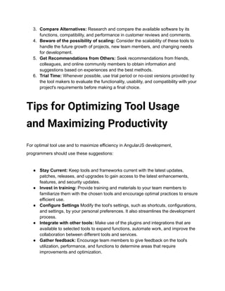 3. Compare Alternatives: Research and compare the available software by its
functions, compatibility, and performance in customer reviews and comments.
4. Beware of the possibility of scaling: Consider the scalability of these tools to
handle the future growth of projects, new team members, and changing needs
for development.
5. Get Recommendations from Others: Seek recommendations from friends,
colleagues, and online community members to obtain information and
suggestions based on experiences and the best methods.
6. Trial Time: Whenever possible, use trial period or no-cost versions provided by
the tool makers to evaluate the functionality, usability, and compatibility with your
project's requirements before making a final choice.
Tips for Optimizing Tool Usage
and Maximizing Productivity
For optimal tool use and to maximize efficiency in AngularJS development,
programmers should use these suggestions:
● Stay Current: Keep tools and frameworks current with the latest updates,
patches, releases, and upgrades to gain access to the latest enhancements,
features, and security updates.
● Invest in training: Provide training and materials to your team members to
familiarize them with the chosen tools and encourage optimal practices to ensure
efficient use.
● Configure Settings Modify the tool's settings, such as shortcuts, configurations,
and settings, by your personal preferences. It also streamlines the development
process.
● Integrate with other tools: Make use of the plugins and integrations that are
available to selected tools to expand functions, automate work, and improve the
collaboration between different tools and services.
● Gather feedback: Encourage team members to give feedback on the tool's
utilization, performance, and functions to determine areas that require
improvements and optimization.
 