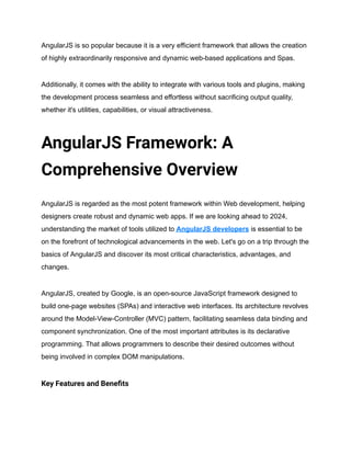 AngularJS is so popular because it is a very efficient framework that allows the creation
of highly extraordinarily responsive and dynamic web-based applications and Spas.
Additionally, it comes with the ability to integrate with various tools and plugins, making
the development process seamless and effortless without sacrificing output quality,
whether it's utilities, capabilities, or visual attractiveness.
AngularJS Framework: A
Comprehensive Overview
AngularJS is regarded as the most potent framework within Web development, helping
designers create robust and dynamic web apps. If we are looking ahead to 2024,
understanding the market of tools utilized to AngularJS developers is essential to be
on the forefront of technological advancements in the web. Let's go on a trip through the
basics of AngularJS and discover its most critical characteristics, advantages, and
changes.
AngularJS, created by Google, is an open-source JavaScript framework designed to
build one-page websites (SPAs) and interactive web interfaces. Its architecture revolves
around the Model-View-Controller (MVC) pattern, facilitating seamless data binding and
component synchronization. One of the most important attributes is its declarative
programming. That allows programmers to describe their desired outcomes without
being involved in complex DOM manipulations.
Key Features and Benefits
 