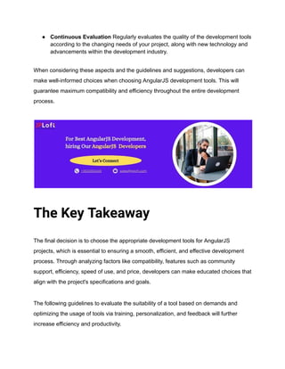 ● Continuous Evaluation Regularly evaluates the quality of the development tools
according to the changing needs of your project, along with new technology and
advancements within the development industry.
When considering these aspects and the guidelines and suggestions, developers can
make well-informed choices when choosing AngularJS development tools. This will
guarantee maximum compatibility and efficiency throughout the entire development
process.
The Key Takeaway
The final decision is to choose the appropriate development tools for AngularJS
projects, which is essential to ensuring a smooth, efficient, and effective development
process. Through analyzing factors like compatibility, features such as community
support, efficiency, speed of use, and price, developers can make educated choices that
align with the project's specifications and goals.
The following guidelines to evaluate the suitability of a tool based on demands and
optimizing the usage of tools via training, personalization, and feedback will further
increase efficiency and productivity.
 