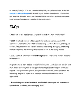 By selecting the right tools and then seamlessly integrating them into their workflows,
AngularJS web developers will achieve higher levels of effectiveness, collaboration,
and creativity, ultimately leading to quality web-based applications that can satisfy the
requirements of today's ever-changing digital environment.
FAQs
1. What will be the most critical AngularJS toolkits for 2024 development?
In 2024, AngularJS creation will be supported by software such as Angular CLI
(Command Line Interface),Visual Studio Code using Angular Extensions, and Angular
Console. They streamline the project's creation, code editing, debugging, and testing
methods, improving the efficiency of developers as well as the quality of code.
2. Are AngularJS still relevant in 2024 in light of the emergence of more modern
frameworks?
Despite the rise of more modern JavaScript frameworks, AngularJS is still relevant until
2024. This is especially true for old applications and projects that require continuous
support. Through constant updates, ecosystem advancements, and support from the
community, AngularJS continues to empower web developers to build robust
applications.
3. How will AngularJS tackle modern development challenges like performance
optimization, scalability, and scaling by 2024?
 