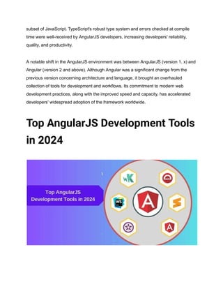 subset of JavaScript. TypeScript's robust type system and errors checked at compile
time were well-received by AngularJS developers, increasing developers' reliability,
quality, and productivity.
A notable shift in the AngularJS environment was between AngularJS (version 1. x) and
Angular (version 2 and above). Although Angular was a significant change from the
previous version concerning architecture and language, it brought an overhauled
collection of tools for development and workflows. Its commitment to modern web
development practices, along with the improved speed and capacity, has accelerated
developers' widespread adoption of the framework worldwide.
Top AngularJS Development Tools
in 2024
 