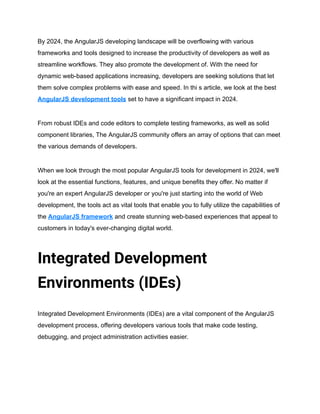 By 2024, the AngularJS developing landscape will be overflowing with various
frameworks and tools designed to increase the productivity of developers as well as
streamline workflows. They also promote the development of. With the need for
dynamic web-based applications increasing, developers are seeking solutions that let
them solve complex problems with ease and speed. In thi s article, we look at the best
AngularJS development tools set to have a significant impact in 2024.
From robust IDEs and code editors to complete testing frameworks, as well as solid
component libraries, The AngularJS community offers an array of options that can meet
the various demands of developers.
When we look through the most popular AngularJS tools for development in 2024, we'll
look at the essential functions, features, and unique benefits they offer. No matter if
you're an expert AngularJS developer or you're just starting into the world of Web
development, the tools act as vital tools that enable you to fully utilize the capabilities of
the AngularJS framework and create stunning web-based experiences that appeal to
customers in today's ever-changing digital world.
Integrated Development
Environments (IDEs)
Integrated Development Environments (IDEs) are a vital component of the AngularJS
development process, offering developers various tools that make code testing,
debugging, and project administration activities easier.
 