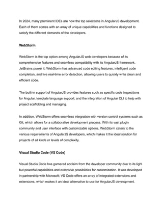 In 2024, many prominent IDEs are now the top selections in AngularJS development.
Each of them comes with an array of unique capabilities and functions designed to
satisfy the different demands of the developers.
WebStorm
WebStorm is the top option among AngularJS web developers because of its
comprehensive features and seamless compatibility with its AngularJS framework.
JetBrains power it. WebStorm has advanced code editing features, intelligent code
completion, and live real-time error detection, allowing users to quickly write clean and
efficient code.
The built-in support of AngularJS provides features such as specific code inspections
for Angular, template language support, and the integration of Angular CLI to help with
project scaffolding and managing.
In addition, WebStorm offers seamless integration with version control systems such as
Git, which allows for a collaborative development process. With its vast plugin
community and user interface with customizable options, WebStorm caters to the
various requirements of AngularJS developers, which makes it the ideal solution for
projects of all kinds or levels of complexity.
Visual Studio Code (VS Code)
Visual Studio Code has garnered acclaim from the developer community due to its light
but powerful capabilities and extensive possibilities for customization. It was developed
in partnership with Microsoft; VS Code offers an array of integrated extensions and
extensions, which makes it an ideal alternative to use for AngularJS development.
 