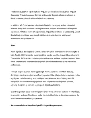 The built-in support of TypeScript and Angular-specific extensions such as Angular
Essentials, Angular Language Service, and Angular Console allows developers to
develop AngularJS applications efficiently and securely.
In addition, VS Code boasts a robust set of tools for debugging and an integrated
terminal, along with seamless Git integration that provides an effortless development
experience. Whether you're an experienced AngularJS developer or just starting, Visual
Studio Code provides a user-friendly platform to create stunning web-based
applications using AngularJS.
Atom
Atom, a product developed by GitHub, is now an option for those who are looking for a
light, flexible IDE that can be customized that can be used for AngularJS development.
The popular IDE is known for its easy-to-use interface and vast plugin ecosystem; Atom
offers a flexible and extensible development environment tailored to the individual's
preferences.
Through plugins such as Atom TypeScript, Atom AngularJS, and Atom Beautify,
developers can improve their workflow in AngularJS by utilizing features such as syntax
highlighter, code formatting, and intelligent complete code. Atom's integrated Git
integration and tools to manage projects also simplify the development process,
allowing designers to work on exciting web-based applications.
Even though Atom could be lacking some of the more advanced features in other IDEs,
its simplicity and user-friendliness make it a desirable choice to developers seeking the
most hassle-free developing experience.
Recommendations Based on Specific Project Requirements
 