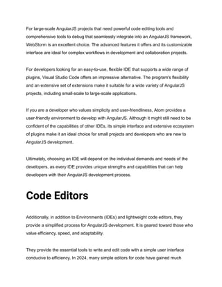 For large-scale AngularJS projects that need powerful code editing tools and
comprehensive tools to debug that seamlessly integrate into an AngularJS framework,
WebStorm is an excellent choice. The advanced features it offers and its customizable
interface are ideal for complex workflows in development and collaboration projects.
For developers looking for an easy-to-use, flexible IDE that supports a wide range of
plugins, Visual Studio Code offers an impressive alternative. The program's flexibility
and an extensive set of extensions make it suitable for a wide variety of AngularJS
projects, including small-scale to large-scale applications.
If you are a developer who values simplicity and user-friendliness, Atom provides a
user-friendly environment to develop with AngularJS. Although it might still need to be
confident of the capabilities of other IDEs, its simple interface and extensive ecosystem
of plugins make it an ideal choice for small projects and developers who are new to
AngularJS development.
Ultimately, choosing an IDE will depend on the individual demands and needs of the
developers, as every IDE provides unique strengths and capabilities that can help
developers with their AngularJS development process.
Code Editors
Additionally, in addition to Environments (IDEs) and lightweight code editors, they
provide a simplified process for AngularJS development. It is geared toward those who
value efficiency, speed, and adaptability.
They provide the essential tools to write and edit code with a simple user interface
conducive to efficiency. In 2024, many simple editors for code have gained much
 