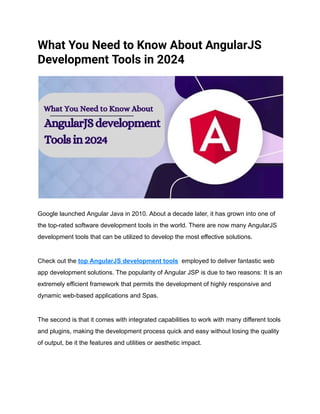 What You Need to Know About AngularJS
Development Tools in 2024
Google launched Angular Java in 2010. About a decade later, it has grown into one of
the top-rated software development tools in the world. There are now many AngularJS
development tools that can be utilized to develop the most effective solutions.
Check out the top AngularJS development tools employed to deliver fantastic web
app development solutions. The popularity of Angular JSP is due to two reasons: It is an
extremely efficient framework that permits the development of highly responsive and
dynamic web-based applications and Spas.
The second is that it comes with integrated capabilities to work with many different tools
and plugins, making the development process quick and easy without losing the quality
of output, be it the features and utilities or aesthetic impact.
 