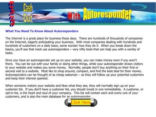 What You Need To Know About Autoresponders The Internet is a great place for business these days.  There are hundreds of thousands of companies on the Internet, eagerly anticipating your business.  With most companies dealing with hundreds and hundreds of customers on a daily basis, some wonder how they do it.  When you break down the basics, you’ll see that most use autoresponders – very nifty tools that can help you with a variety of tasks. Once you have an autoresponder set up on your website, you can make money even if you aren’t there.  You can be out with your family or doing other things, while your autoresponder draws visitors to your website and makes you some money.  Normally, people don’t buy anything on their first or second visit to a website.  Most like to shop around, compare, and find the best deal for their money.  Autoresponders can be thought of as cheap salesman – as they will follow up your potential customers and keep their interest sparked. When someone visitors your website and likes what they see, they will normally sign up on your customer list.  If you don’t have a customer list, you should invest in one immediately.  A customer, or opt-in list, is the heart and soul of your company.  This list will contain each and every one of your customers, and is also the main database for an autoresponder. Respond Cash Out With Autoresponder 