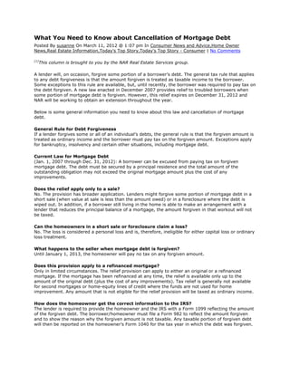What You Need to Know about Cancellation of Mortgage Debt
Posted By susanne On March 11, 2012 @ 1:07 pm In Consumer News and Advice,Home Owner
News,Real Estate Information,Today's Top Story,Today's Top Story - Consumer | No Comments

[1]
      This column is brought to you by the NAR Real Estate Services group.

A lender will, on occasion, forgive some portion of a borrower’s debt. The general tax rule that applies
to any debt forgiveness is that the amount forgiven is treated as taxable income to the borrower.
Some exceptions to this rule are available, but, until recently, the borrower was required to pay tax on
the debt forgiven. A new law enacted in December 2007 provides relief to troubled borrowers when
some portion of mortgage debt is forgiven. However, this relief expires on December 31, 2012 and
NAR will be working to obtain an extension throughout the year.

Below is some general information you need to know about this law and cancellation of mortgage
debt.

General Rule for Debt Forgiveness
If a lender forgives some or all of an individual’s debts, the general rule is that the forgiven amount is
treated as ordinary income and the borrower must pay tax on the forgiven amount. Exceptions apply
for bankruptcy, insolvency and certain other situations, including mortgage debt.

Current Law for Mortgage Debt
(Jan. 1, 2007 through Dec. 31, 2012): A borrower can be excused from paying tax on forgiven
mortgage debt. The debt must be secured by a principal residence and the total amount of the
outstanding obligation may not exceed the original mortgage amount plus the cost of any
improvements.

Does the relief apply only to a sale?
No. The provision has broader application. Lenders might forgive some portion of mortgage debt in a
short sale (when value at sale is less than the amount owed) or in a foreclosure where the debt is
wiped out. In addition, if a borrower still living in the home is able to make an arrangement with a
lender that reduces the principal balance of a mortgage, the amount forgiven in that workout will not
be taxed.

Can the homeowners in a short sale or foreclosure claim a loss?
No. The loss is considered a personal loss and is, therefore, ineligible for either capital loss or ordinary
loss treatment.

What happens to the seller when mortgage debt is forgiven?
Until January 1, 2013, the homeowner will pay no tax on any forgiven amount.

Does this provision apply to a refinanced mortgage?
Only in limited circumstances. The relief provision can apply to either an original or a refinanced
mortgage. If the mortgage has been refinanced at any time, the relief is available only up to the
amount of the original debt (plus the cost of any improvements). Tax relief is generally not available
for second mortgages or home-equity lines of credit where the funds are not used for home
improvement. Any amount that is not eligible for the relief provision will be taxed as ordinary income.

How does the homeowner get the correct information to the IRS?
The lender is required to provide the homeowner and the IRS with a Form 1099 reflecting the amount
of the forgiven debt. The borrower/homeowner must file a Form 982 to reflect the amount forgiven
and to show the reason why the forgiven amount is not taxable. Any taxable portion of forgiven debt
will then be reported on the homeowner’s Form 1040 for the tax year in which the debt was forgiven.
 
