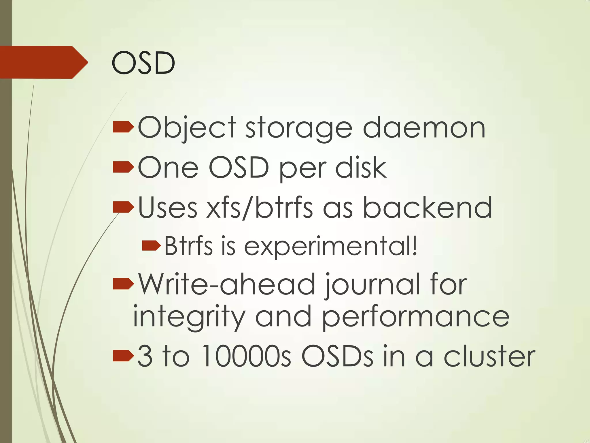 OSD
Object storage daemon
One OSD per disk
Uses xfs/btrfs as backend
Btrfs is experimental!
Write-ahead journal for
integrity and performance
3 to 10000s OSDs in a cluster
 