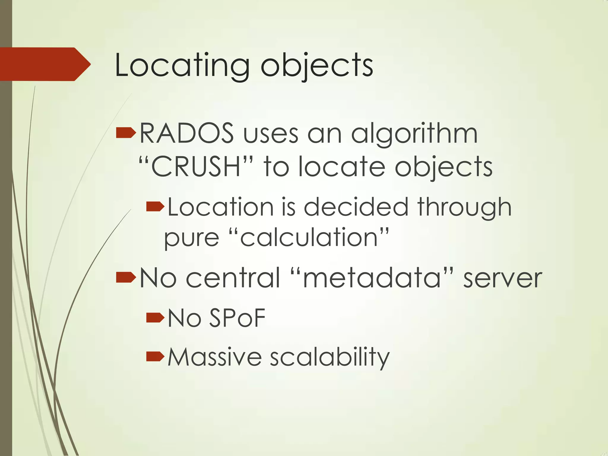 Locating objects
RADOS uses an algorithm
“CRUSH” to locate objects
Location is decided through
pure “calculation”
No central “metadata” server
No SPoF
Massive scalability
 