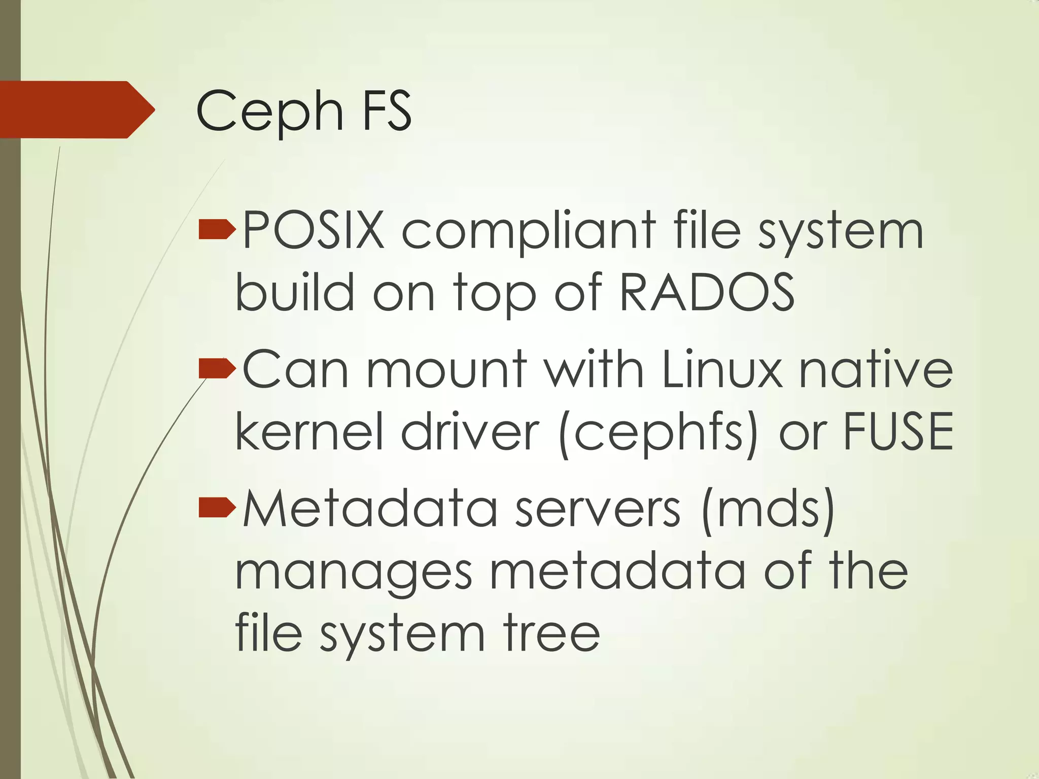 Ceph FS
POSIX compliant file system
build on top of RADOS
Can mount with Linux native
kernel driver (cephfs) or FUSE
Metadata servers (mds)
manages metadata of the
file system tree
 
