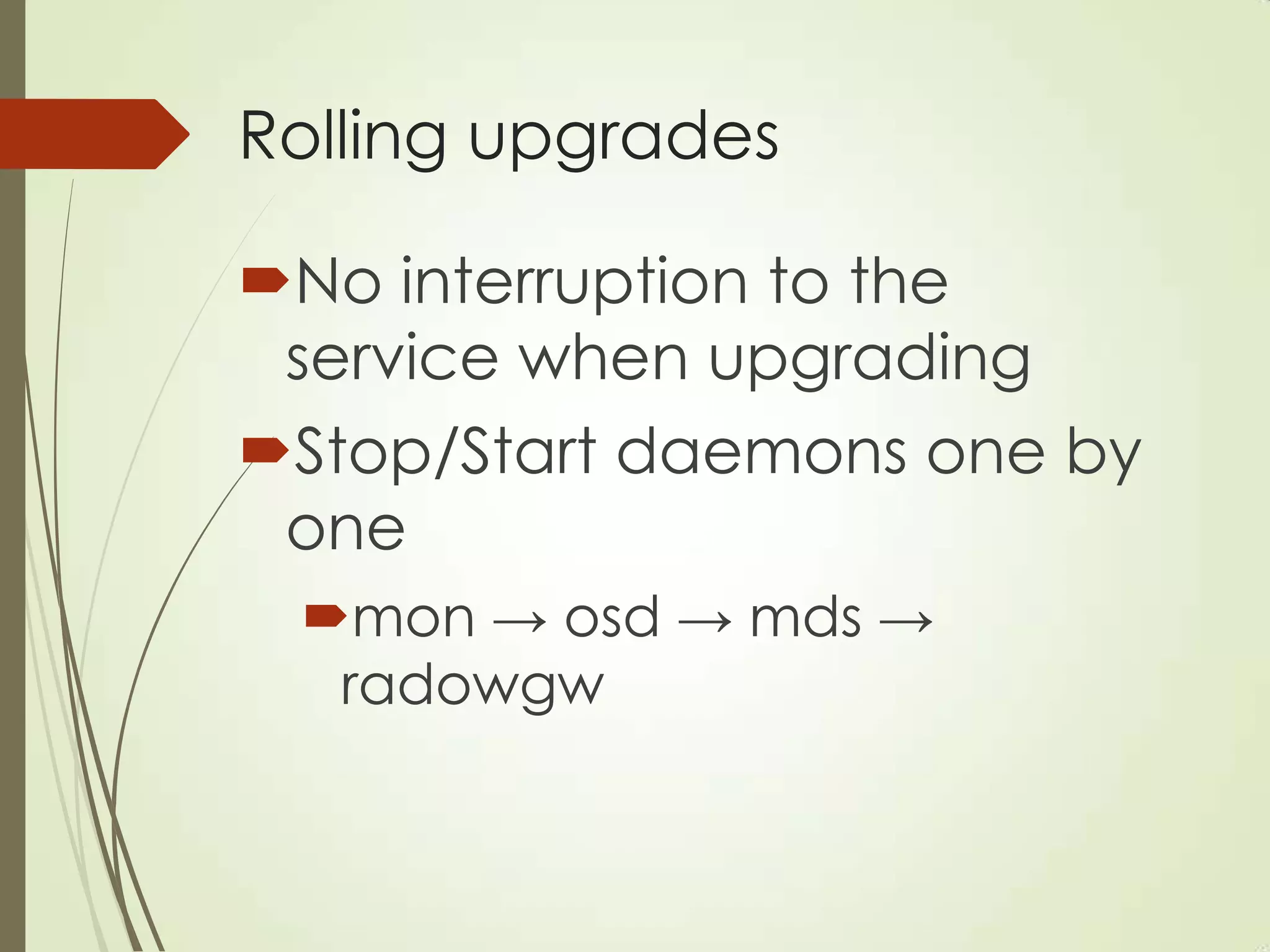 Rolling upgrades
No interruption to the
service when upgrading
Stop/Start daemons one by
one
mon → osd → mds →
radowgw
 